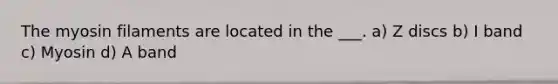 The myosin filaments are located in the ___. a) Z discs b) I band c) Myosin d) A band