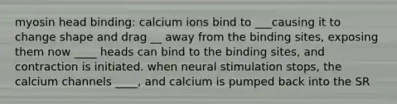 myosin head binding: calcium ions bind to ___causing it to change shape and drag __ away from the binding sites, exposing them now ____ heads can bind to the binding sites, and contraction is initiated. when neural stimulation stops, the calcium channels ____, and calcium is pumped back into the SR