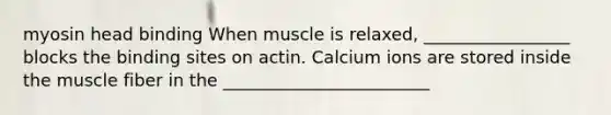 myosin head binding When muscle is relaxed, _________________ blocks the binding sites on actin. Calcium ions are stored inside the muscle fiber in the ________________________