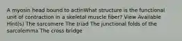 A myosin head bound to actinWhat structure is the functional unit of contraction in a skeletal muscle fiber? View Available Hint(s) The sarcomere The triad The junctional folds of the sarcolemma The cross bridge