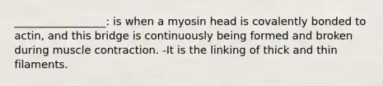 _________________: is when a myosin head is covalently bonded to actin, and this bridge is continuously being formed and broken during muscle contraction. -It is the linking of thick and thin filaments.