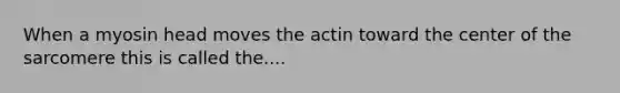 When a myosin head moves the actin toward the center of the sarcomere this is called the....