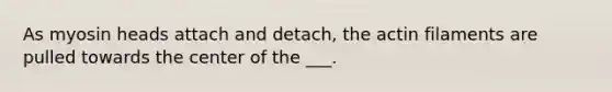 As myosin heads attach and detach, the actin filaments are pulled towards the center of the ___.