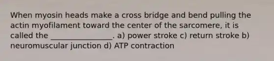 When myosin heads make a cross bridge and bend pulling the actin myofilament toward the center of the sarcomere, it is called the ________________. a) power stroke c) return stroke b) neuromuscular junction d) ATP contraction