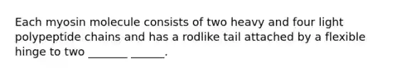 Each myosin molecule consists of two heavy and four light polypeptide chains and has a rodlike tail attached by a flexible hinge to two _______ ______.