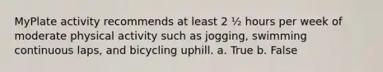 MyPlate activity recommends at least 2 ½ hours per week of moderate physical activity such as jogging, swimming continuous laps, and bicycling uphill. a. True b. False