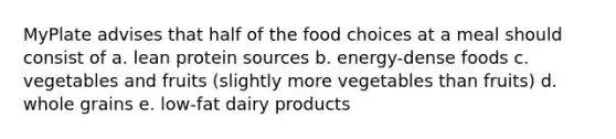 MyPlate advises that half of the food choices at a meal should consist of a. lean protein sources b. energy-dense foods c. vegetables and fruits (slightly more vegetables than fruits) d. whole grains e. low-fat dairy products