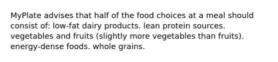 MyPlate advises that half of the food choices at a meal should consist of: low-fat dairy products. lean protein sources. vegetables and fruits (slightly more vegetables than fruits). energy-dense foods. whole grains.