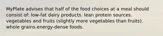 MyPlate advises that half of the food choices at a meal should consist of: low-fat dairy products. lean protein sources. vegetables and fruits (slightly more vegetables than fruits). whole grains.energy-dense foods.