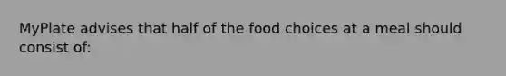 MyPlate advises that half of the food choices at a meal should consist of: