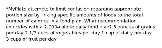 *MyPlate attempts to limit confusion regarding appropriate portion size by linking specific amounts of foods to the total number of calories in a food plan. What recommendation coincides with a 2,000-calorie daily food plan? 5 ounces of grains per day 2 1/2 cups of vegetables per day 1 cup of dairy per day 3 cups of fruit per day