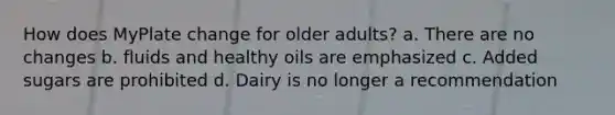 How does MyPlate change for older adults? a. There are no changes b. fluids and healthy oils are emphasized c. Added sugars are prohibited d. Dairy is no longer a recommendation