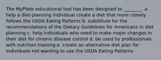 The MyPlate educational tool has been designed to ________. a. help a diet-planning individual create a diet that more closely follows the USDA Eating Patterns b. substitute for the recommendations of the Dietary Guidelines for Americans in diet planning c. help individuals who need to make major changes in their diet for chronic disease control d. be used by professionals with nutrition training e. create an alternative diet plan for individuals not wanting to use the USDA Eating Patterns