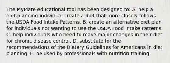 The MyPlate educational tool has been designed to:​ A. ​help a diet-planning individual create a diet that more closely follows the USDA Food Intake Patterns. B. ​create an alternative diet plan for individuals not wanting to use the USDA Food Intake Patterns. C. ​help individuals who need to make major changes in their diet for chronic disease control. D. ​substitute for the recommendations of the Dietary Guidelines for Americans in diet planning. E. ​be used by professionals with nutrition training.