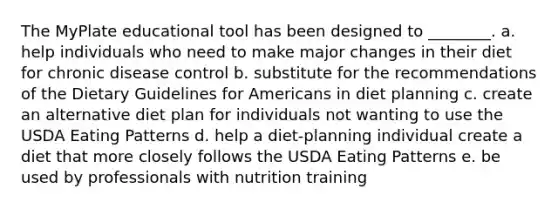 The MyPlate educational tool has been designed to ________. a. help individuals who need to make major changes in their diet for chronic disease control b. substitute for the recommendations of the Dietary Guidelines for Americans in diet planning c. create an alternative diet plan for individuals not wanting to use the USDA Eating Patterns d. help a diet-planning individual create a diet that more closely follows the USDA Eating Patterns e. be used by professionals with nutrition training