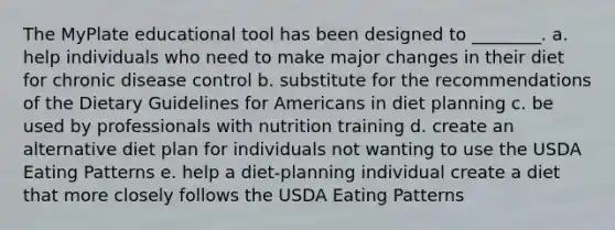 The MyPlate educational tool has been designed to ________. a. help individuals who need to make major changes in their diet for chronic disease control b. substitute for the recommendations of the Dietary Guidelines for Americans in diet planning c. be used by professionals with nutrition training d. create an alternative diet plan for individuals not wanting to use the USDA Eating Patterns e. help a diet-planning individual create a diet that more closely follows the USDA Eating Patterns