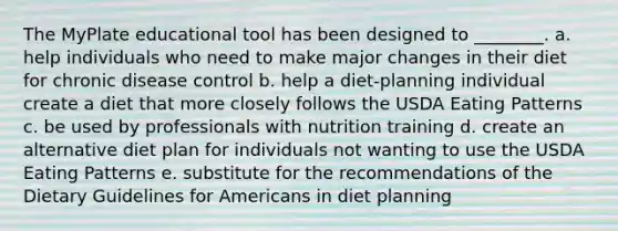 The MyPlate educational tool has been designed to ________. a. help individuals who need to make major changes in their diet for chronic disease control b. help a diet-planning individual create a diet that more closely follows the USDA Eating Patterns c. be used by professionals with nutrition training d. create an alternative diet plan for individuals not wanting to use the USDA Eating Patterns e. substitute for the recommendations of the Dietary Guidelines for Americans in diet planning