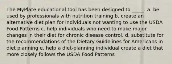 The MyPlate educational tool has been designed to _____. a. be used by professionals with nutrition training b. create an alternative diet plan for individuals not wanting to use the USDA Food Patterns c. help individuals who need to make major changes in their diet for chronic disease control. d. substitute for the recommendations of the Dietary Guidelines for Americans in diet planning e. help a diet-planning individual create a diet that more closely follows the USDA Food Patterns