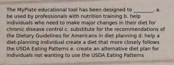 The MyPlate educational tool has been designed to ________. a. be used by professionals with nutrition training b. help individuals who need to make major changes in their diet for chronic disease control c. substitute for the recommendations of the Dietary Guidelines for Americans in diet planning d. help a diet-planning individual create a diet that more closely follows the USDA Eating Patterns e. create an alternative diet plan for individuals not wanting to use the USDA Eating Patterns