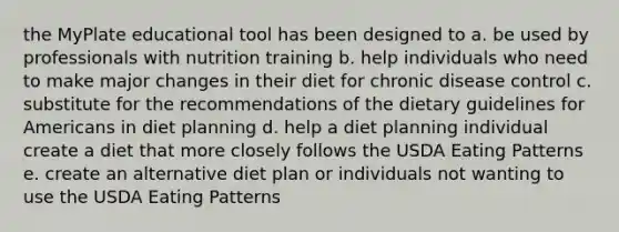 the MyPlate educational tool has been designed to a. be used by professionals with nutrition training b. help individuals who need to make major changes in their diet for chronic disease control c. substitute for the recommendations of the dietary guidelines for Americans in diet planning d. help a diet planning individual create a diet that more closely follows the USDA Eating Patterns e. create an alternative diet plan or individuals not wanting to use the USDA Eating Patterns