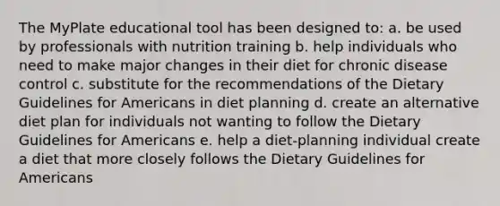 The MyPlate educational tool has been designed to: a. be used by professionals with nutrition training b. help individuals who need to make major changes in their diet for chronic disease control c. substitute for the recommendations of the Dietary Guidelines for Americans in diet planning d. create an alternative diet plan for individuals not wanting to follow the Dietary Guidelines for Americans e. help a diet-planning individual create a diet that more closely follows the Dietary Guidelines for Americans