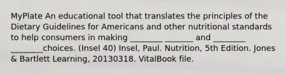 MyPlate An educational tool that translates the principles of the Dietary Guidelines for Americans and other nutritional standards to help consumers in making ________ _______ and ________ ________choices. (Insel 40) Insel, Paul. Nutrition, 5th Edition. Jones & Bartlett Learning, 20130318. VitalBook file.