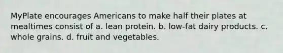 MyPlate encourages Americans to make half their plates at mealtimes consist of a. lean protein. b. low-fat dairy products. c. whole grains. d. fruit and vegetables.