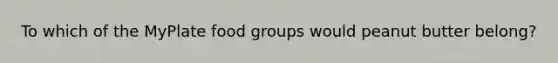 To which of the MyPlate food groups would peanut butter belong?