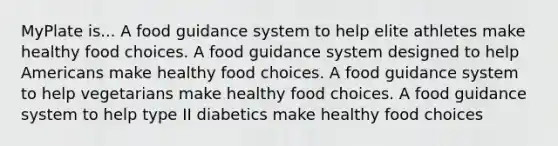 MyPlate is... A food guidance system to help elite athletes make healthy food choices. A food guidance system designed to help Americans make healthy food choices. A food guidance system to help vegetarians make healthy food choices. A food guidance system to help type II diabetics make healthy food choices