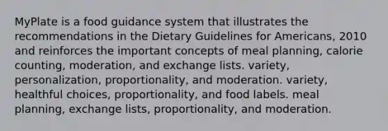 MyPlate is a food guidance system that illustrates the recommendations in the Dietary Guidelines for Americans, 2010 and reinforces the important concepts of meal planning, calorie counting, moderation, and exchange lists. variety, personalization, proportionality, and moderation. variety, healthful choices, proportionality, and food labels. meal planning, exchange lists, proportionality, and moderation.