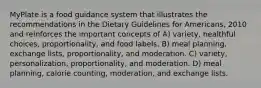 MyPlate is a food guidance system that illustrates the recommendations in the Dietary Guidelines for Americans, 2010 and reinforces the important concepts of A) variety, healthful choices, proportionality, and food labels. B) meal planning, exchange lists, proportionality, and moderation. C) variety, personalization, proportionality, and moderation. D) meal planning, calorie counting, moderation, and exchange lists.