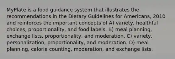 MyPlate is a food guidance system that illustrates the recommendations in the Dietary Guidelines for Americans, 2010 and reinforces the important concepts of A) variety, healthful choices, proportionality, and food labels. B) meal planning, exchange lists, proportionality, and moderation. C) variety, personalization, proportionality, and moderation. D) meal planning, calorie counting, moderation, and exchange lists.