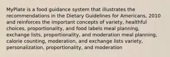 MyPlate is a food guidance system that illustrates the recommendations in the Dietary Guidelines for Americans, 2010 and reinforces the important concepts of variety, healthful choices, proportionality, and food labels meal planning, exchange lists, proportionality, and moderation meal planning, calorie counting, moderation, and exchange lists variety, personalization, proportionality, and moderation