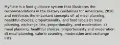 MyPlate is a food guidance system that illustrates the recommendations in the Dietary Guidelines for Americans, 2010 and reinforces the important concepts of: a) meal planning, healthful choices, proportionality, and food labels b) meal planning, exchange lists, proportionality, and moderation. c) meal planning, healthful choices, proportionality and moderation d) meal planning, calorie counting, moderation and exchange lists