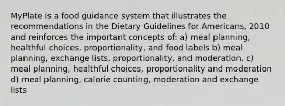 MyPlate is a food guidance system that illustrates the recommendations in the Dietary Guidelines for Americans, 2010 and reinforces the important concepts of: a) meal planning, healthful choices, proportionality, and food labels b) meal planning, exchange lists, proportionality, and moderation. c) meal planning, healthful choices, proportionality and moderation d) meal planning, calorie counting, moderation and exchange lists