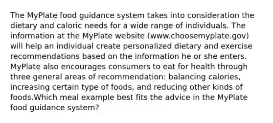 The MyPlate food guidance system takes into consideration the dietary and caloric needs for a wide range of individuals. The information at the MyPlate website (www.choosemyplate.gov) will help an individual create personalized dietary and exercise recommendations based on the information he or she enters. MyPlate also encourages consumers to eat for health through three general areas of recommendation: balancing calories, increasing certain type of foods, and reducing other kinds of foods.Which meal example best fits the advice in the MyPlate food guidance system?