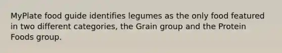 MyPlate food guide identifies legumes as the only food featured in two different categories, the Grain group and the Protein Foods group.