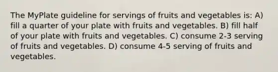 The MyPlate guideline for servings of fruits and vegetables is: A) fill a quarter of your plate with fruits and vegetables. B) fill half of your plate with fruits and vegetables. C) consume 2-3 serving of fruits and vegetables. D) consume 4-5 serving of fruits and vegetables.