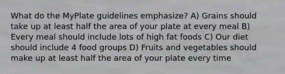 What do the MyPlate guidelines emphasize? A) Grains should take up at least half the area of your plate at every meal B) Every meal should include lots of high fat foods C) Our diet should include 4 food groups D) Fruits and vegetables should make up at least half the area of your plate every time