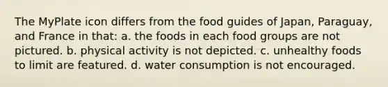 The MyPlate icon differs from the food guides of Japan, Paraguay, and France in that: a. the foods in each food groups are not pictured. b. physical activity is not depicted. c. unhealthy foods to limit are featured. d. water consumption is not encouraged.