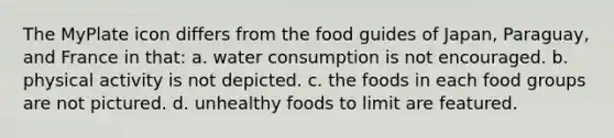 The MyPlate icon differs from the food guides of Japan, Paraguay, and France in that: a. water consumption is not encouraged. b. physical activity is not depicted. c. the foods in each food groups are not pictured. d. unhealthy foods to limit are featured.