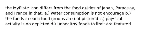 the MyPlate icon differs from the food guides of Japan, Paraguay, and France in that: a.) water consumption is not encourage b.) the foods in each food groups are not pictured c.) physical activity is no depicted d.) unhealthy foods to limit are featured