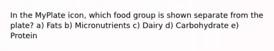 In the MyPlate icon, which food group is shown separate from the plate? a) Fats b) Micronutrients c) Dairy d) Carbohydrate e) Protein