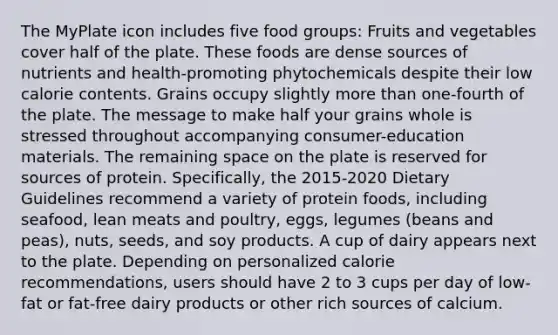 The MyPlate icon includes five food groups: Fruits and vegetables cover half of the plate. These foods are dense sources of nutrients and health-promoting phytochemicals despite their low calorie contents. Grains occupy slightly more than one-fourth of the plate. The message to make half your grains whole is stressed throughout accompanying consumer-education materials. The remaining space on the plate is reserved for sources of protein. Specifically, the 2015-2020 Dietary Guidelines recommend a variety of protein foods, including seafood, lean meats and poultry, eggs, legumes (beans and peas), nuts, seeds, and soy products. A cup of dairy appears next to the plate. Depending on personalized calorie recommendations, users should have 2 to 3 cups per day of low-fat or fat-free dairy products or other rich sources of calcium.