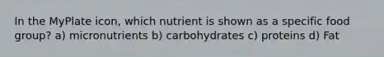 In the MyPlate icon, which nutrient is shown as a specific food group? a) micronutrients b) carbohydrates c) proteins d) Fat