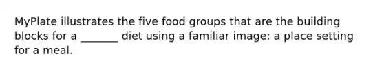 MyPlate illustrates the five food groups that are the building blocks for a _______ diet using a familiar image: a place setting for a meal.