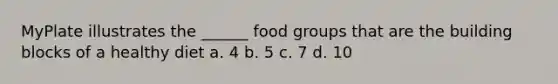 MyPlate illustrates the ______ food groups that are the building blocks of a healthy diet a. 4 b. 5 c. 7 d. 10