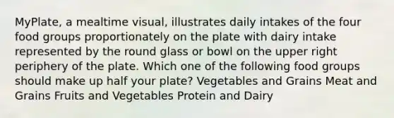 MyPlate, a mealtime visual, illustrates daily intakes of the four food groups proportionately on the plate with dairy intake represented by the round glass or bowl on the upper right periphery of the plate. Which one of the following food groups should make up half your plate? Vegetables and Grains Meat and Grains Fruits and Vegetables Protein and Dairy