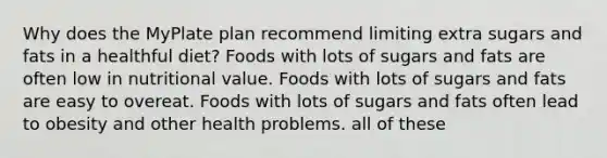 Why does the MyPlate plan recommend limiting extra sugars and fats in a healthful diet? Foods with lots of sugars and fats are often low in nutritional value. Foods with lots of sugars and fats are easy to overeat. Foods with lots of sugars and fats often lead to obesity and other health problems. all of these