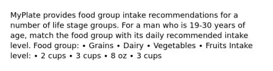 MyPlate provides food group intake recommendations for a number of life stage groups. For a man who is 19-30 years of age, match the food group with its daily recommended intake level. Food group: ∙ Grains ∙ Dairy ∙ Vegetables ∙ Fruits Intake level: ∙ 2 cups ∙ 3 cups ∙ 8 oz ∙ 3 cups